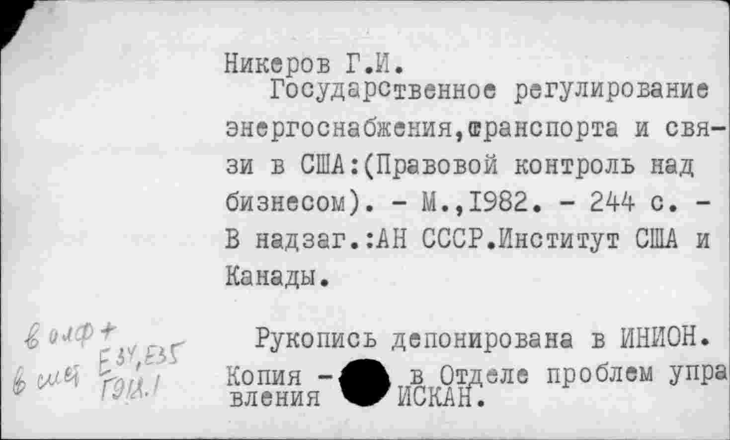 ﻿Никеров Г.И.
Государственное регулирование энергоснабжения,транспорта и связи в США:(Правовой контроль над бизнесом). - М.,1982. - 244 с. -В надзаг.:АН СССР.Институт США и Канады.
Рукопись депонирована в ИНИОН. Копия в Отделе проблем упра вления ИСКАН.